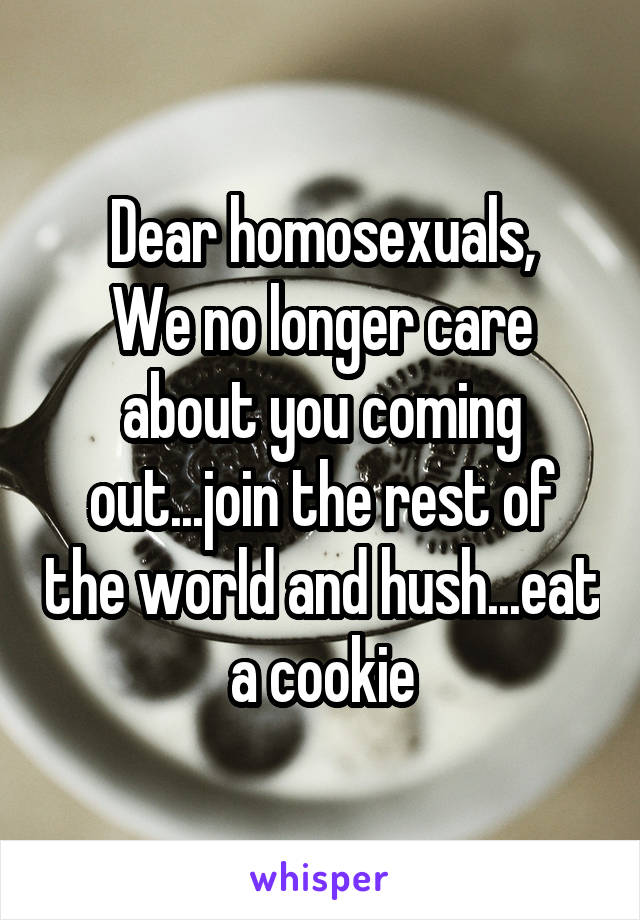 Dear homosexuals,
We no longer care about you coming out...join the rest of the world and hush...eat a cookie