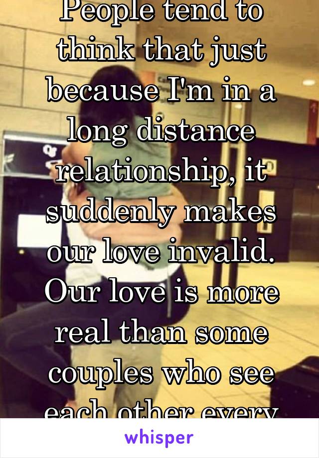 People tend to think that just because I'm in a long distance relationship, it suddenly makes our love invalid. Our love is more real than some couples who see each other every day. 