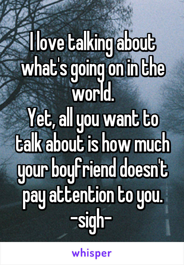 I love talking about what's going on in the world.
Yet, all you want to talk about is how much your boyfriend doesn't pay attention to you.
-sigh- 