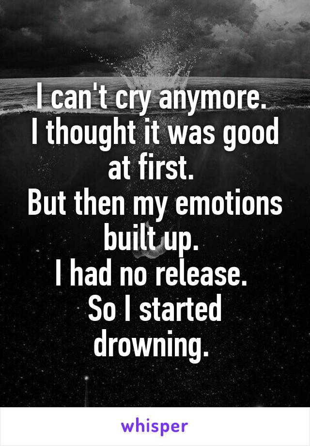 I can't cry anymore. 
I thought it was good at first. 
But then my emotions built up. 
I had no release. 
So I started drowning. 