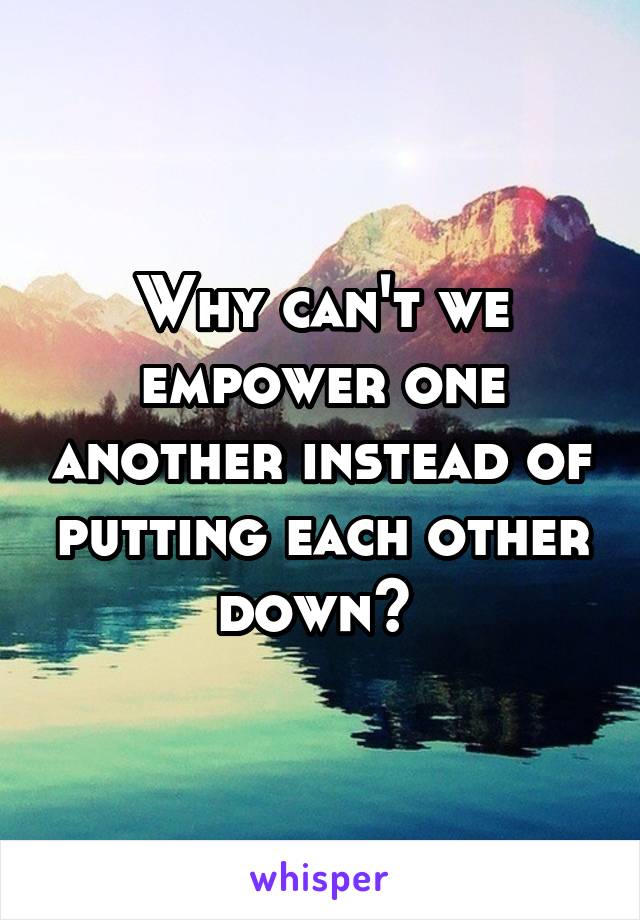 Why can't we empower one another instead of putting each other down? 