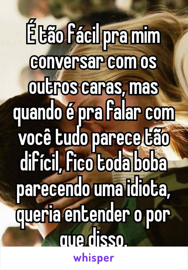 É tão fácil pra mim conversar com os outros caras, mas quando é pra falar com você tudo parece tão difícil, fico toda boba parecendo uma idiota, queria entender o por que disso.