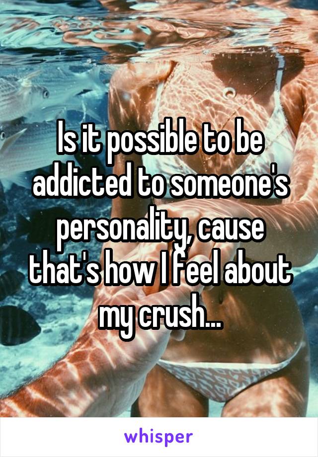 Is it possible to be addicted to someone's personality, cause that's how I feel about my crush...