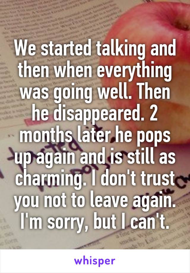 We started talking and then when everything was going well. Then he disappeared. 2 months later he pops up again and is still as charming. I don't trust you not to leave again. I'm sorry, but I can't.