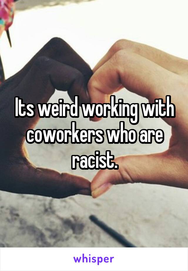 Its weird working with coworkers who are racist.