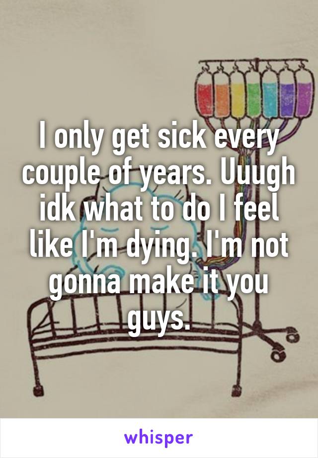 I only get sick every couple of years. Uuugh idk what to do I feel like I'm dying. I'm not gonna make it you guys.