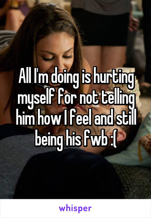 All I'm doing is hurting myself for not telling him how I feel and still being his fwb :(