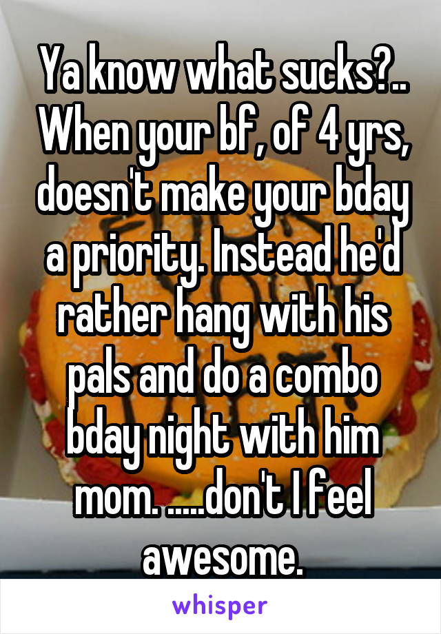 Ya know what sucks?.. When your bf, of 4 yrs, doesn't make your bday a priority. Instead he'd rather hang with his pals and do a combo bday night with him mom. .....don't I feel awesome.