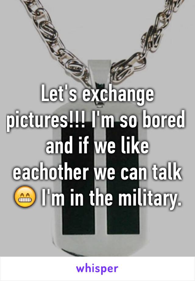 Let's exchange pictures!!! I'm so bored and if we like eachother we can talk 😁 I'm in the military.