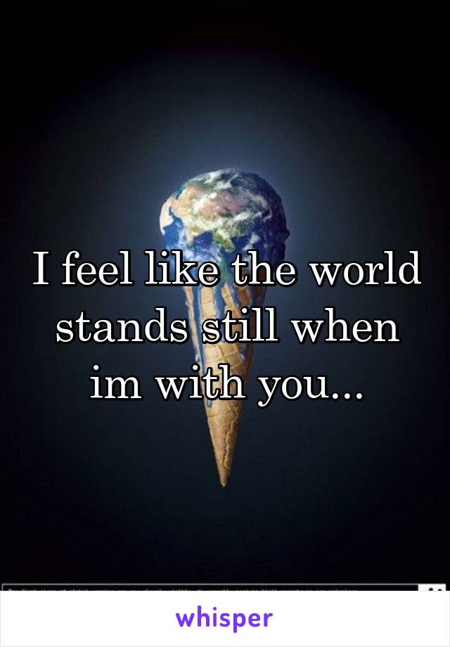 I feel like the world stands still when im with you...