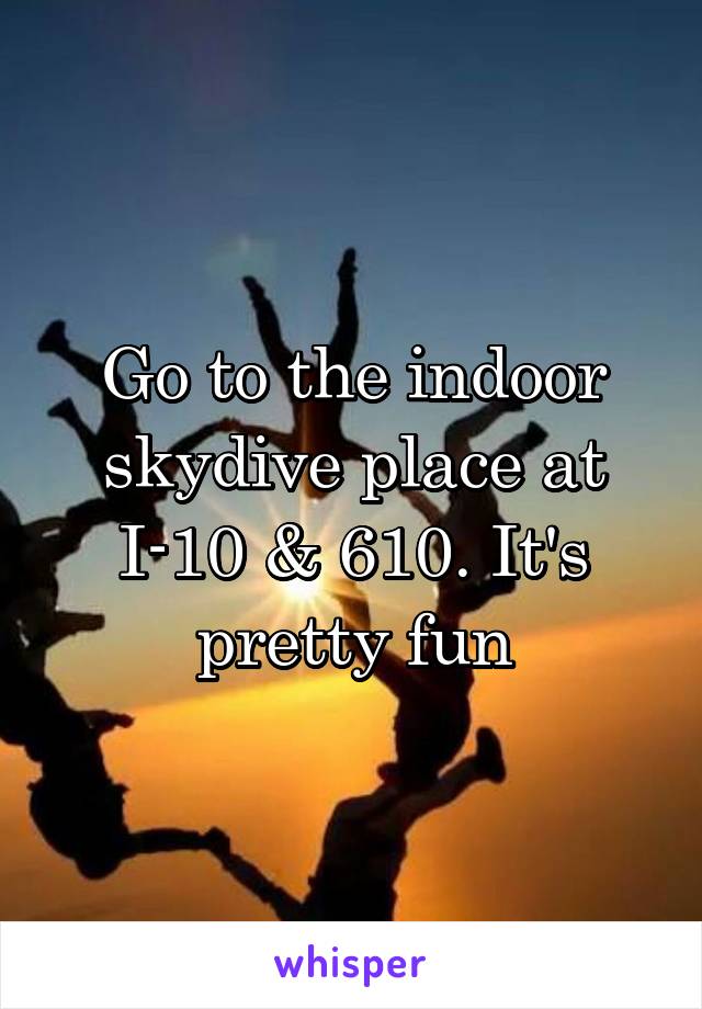 Go to the indoor skydive place at I-10 & 610. It's pretty fun