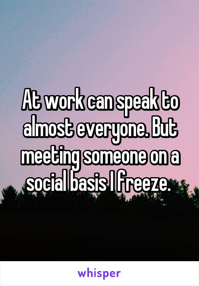 At work can speak to almost everyone. But meeting someone on a social basis I freeze. 