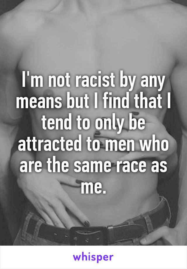 I'm not racist by any means but I find that I tend to only be attracted to men who are the same race as me.