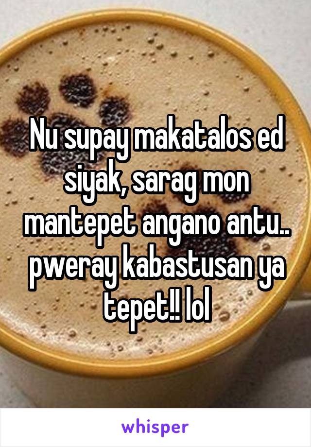 Nu supay makatalos ed siyak, sarag mon mantepet angano antu.. pweray kabastusan ya tepet!! lol