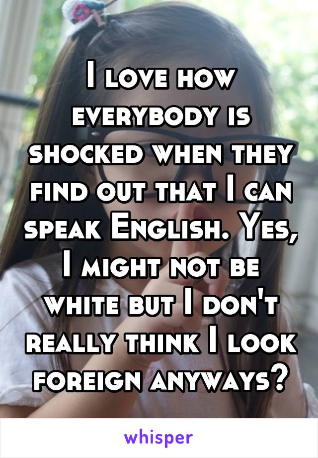 I love how everybody is shocked when they find out that I can speak English. Yes, I might not be white but I don't really think I look foreign anyways?