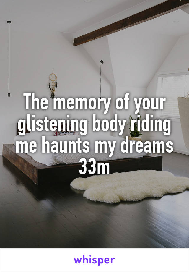 The memory of your glistening body riding me haunts my dreams 33m