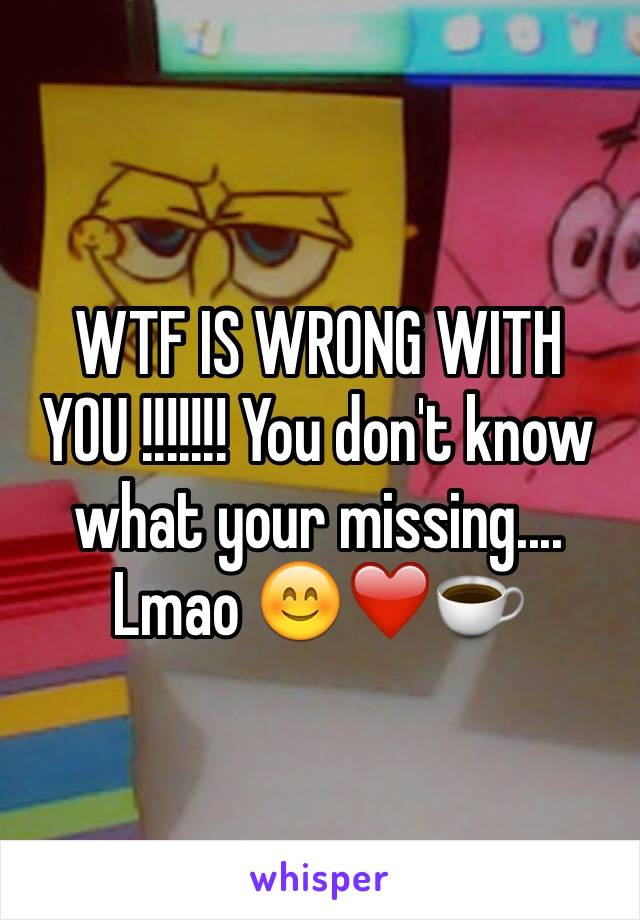 WTF IS WRONG WITH YOU !!!!!!! You don't know what your missing.... Lmao 😊❤️☕️