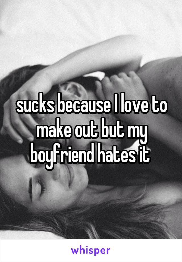 sucks because I love to make out but my boyfriend hates it 