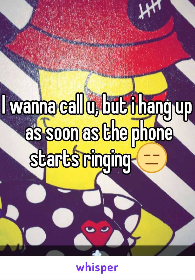 I wanna call u, but i hang up as soon as the phone starts ringing 😑