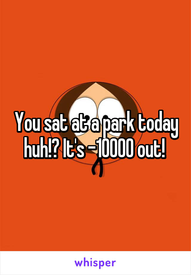 You sat at a park today huh!? It's -10000 out! 