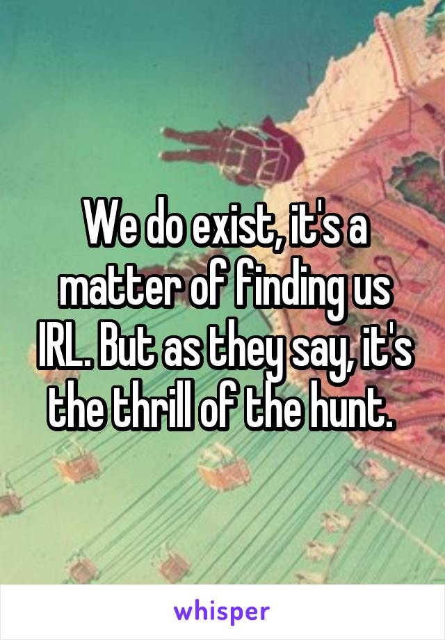 We do exist, it's a matter of finding us IRL. But as they say, it's the thrill of the hunt. 