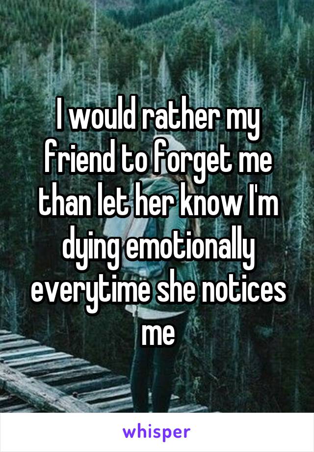 I would rather my friend to forget me than let her know I'm dying emotionally everytime she notices me