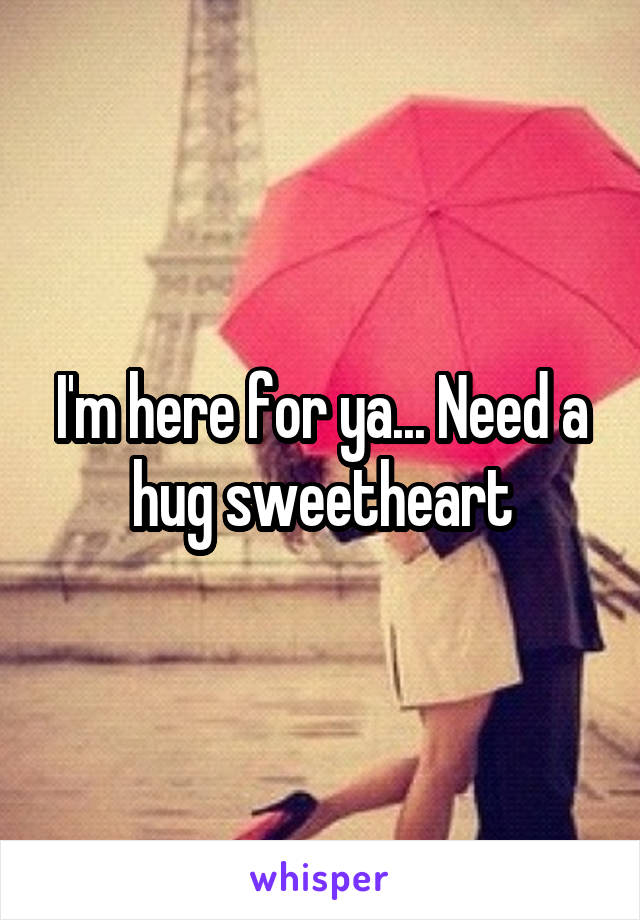 I'm here for ya... Need a hug sweetheart