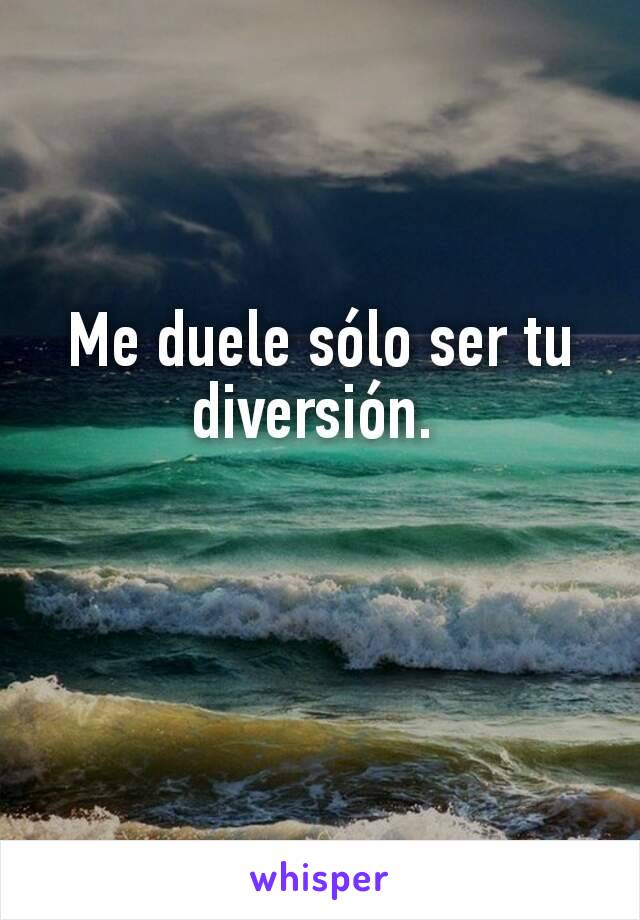 Me duele sólo ser tu diversión. 