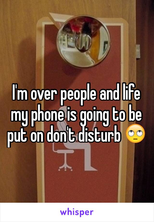 I'm over people and life my phone is going to be put on don't disturb 🙄