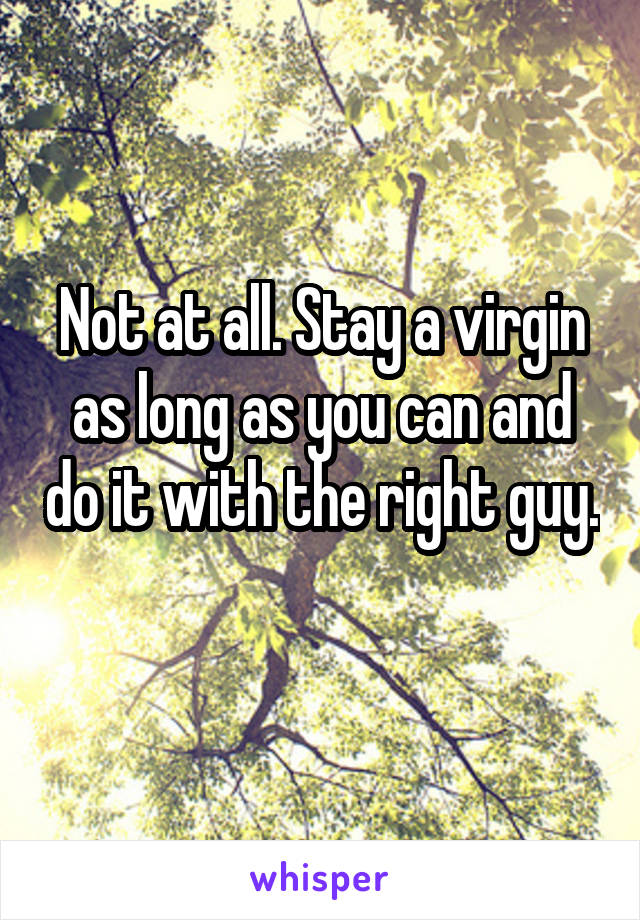 Not at all. Stay a virgin as long as you can and do it with the right guy. 