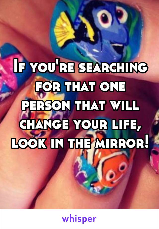 If you're searching for that one person that will change your life, look in the mirror!  