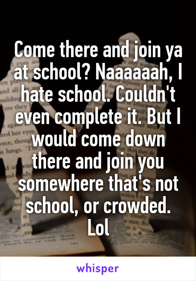 Come there and join ya at school? Naaaaaah, I hate school. Couldn't even complete it. But I would come down there and join you somewhere that's not school, or crowded. Lol