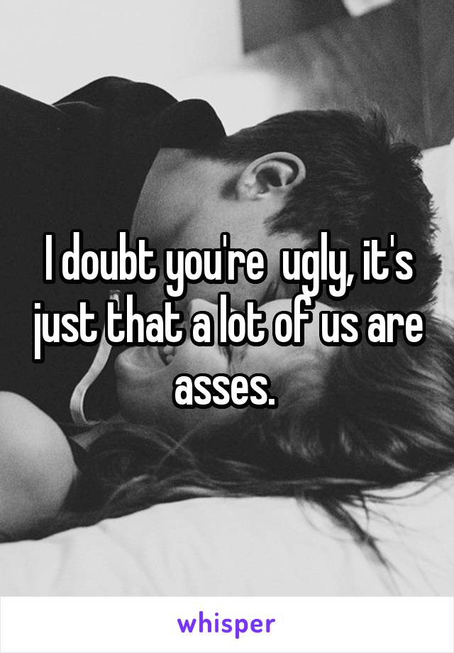 I doubt you're  ugly, it's just that a lot of us are asses. 