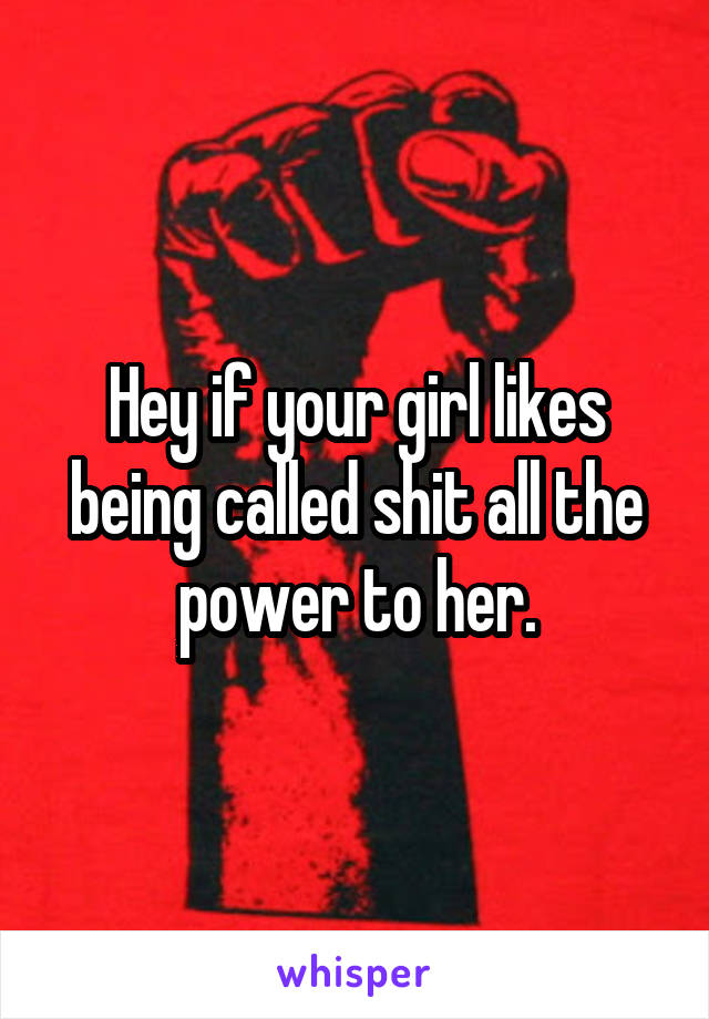 Hey if your girl likes being called shit all the power to her.