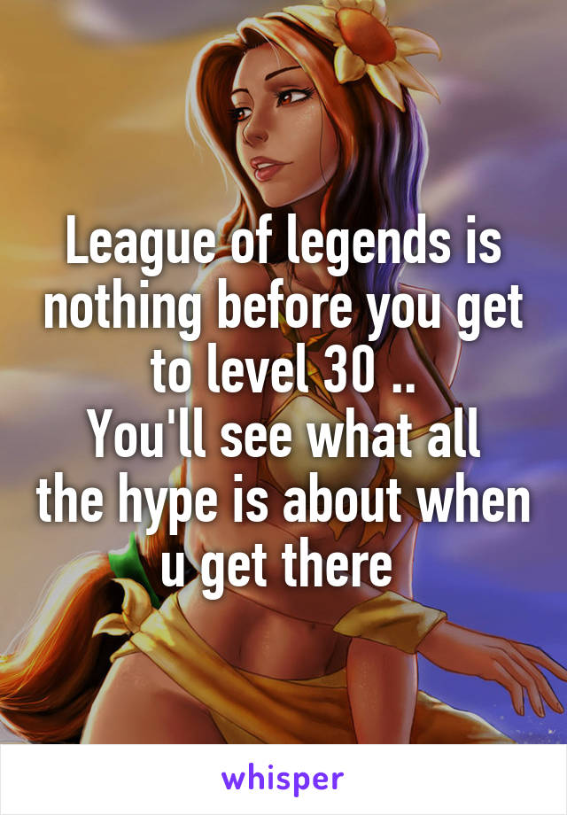 League of legends is nothing before you get to level 30 ..
You'll see what all the hype is about when u get there 