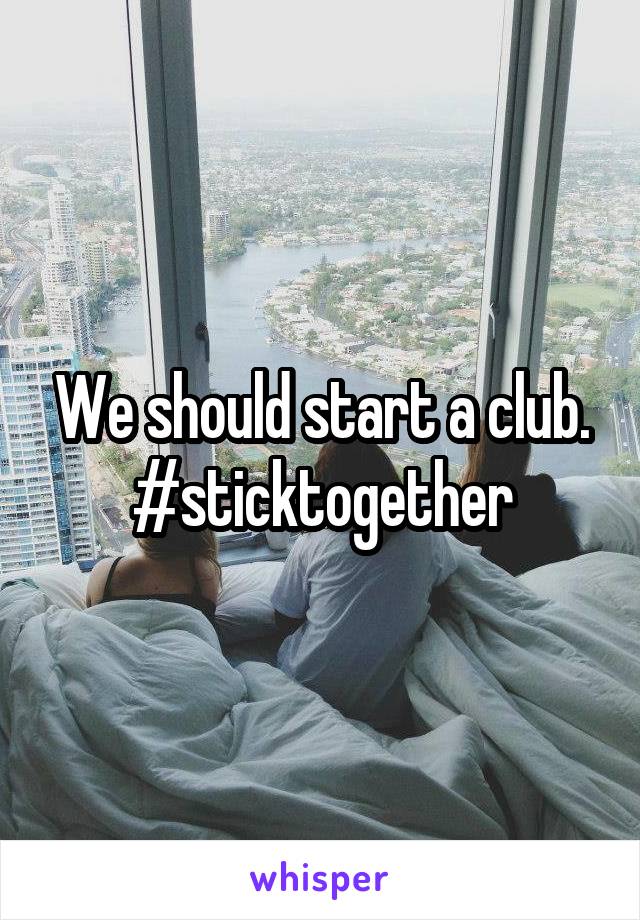 We should start a club. #sticktogether