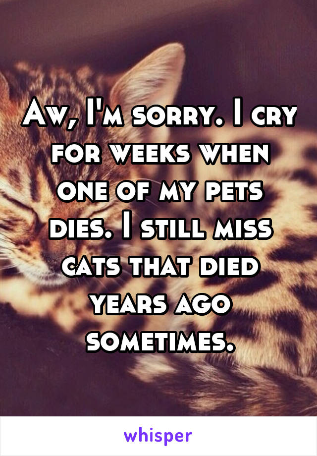 Aw, I'm sorry. I cry for weeks when one of my pets dies. I still miss cats that died years ago sometimes.