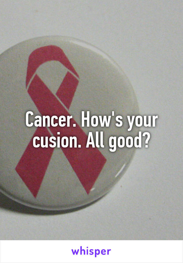 Cancer. How's your cusion. All good?