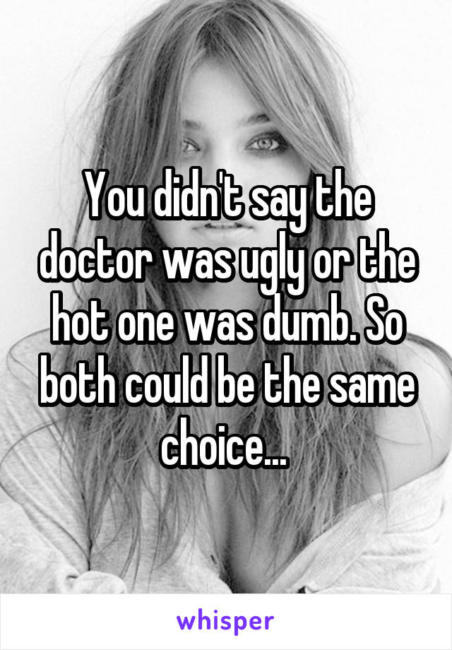 You didn't say the doctor was ugly or the hot one was dumb. So both could be the same choice... 