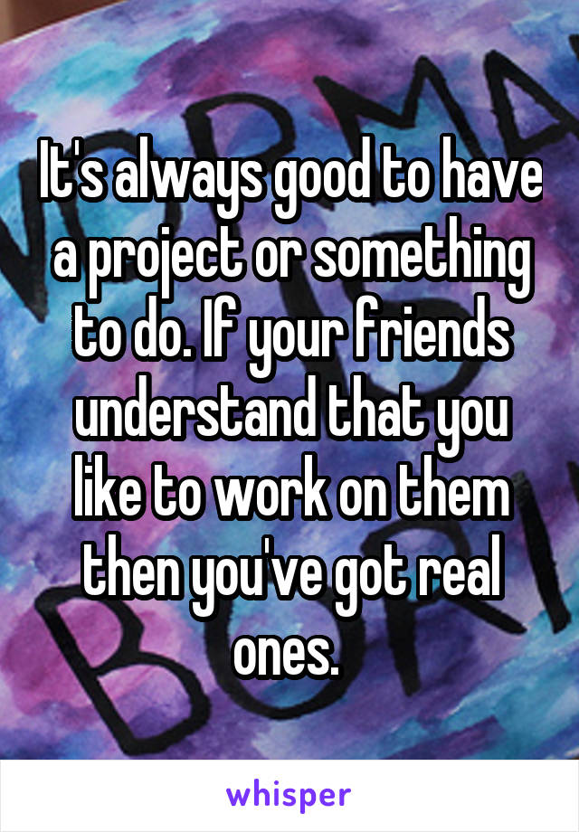 It's always good to have a project or something to do. If your friends understand that you like to work on them then you've got real ones. 