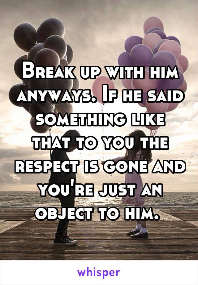 Break up with him anyways. If he said something like that to you the respect is gone and you're just an object to him. 