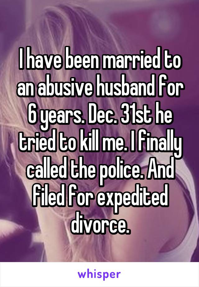 I have been married to an abusive husband for 6 years. Dec. 31st he tried to kill me. I finally called the police. And filed for expedited divorce.