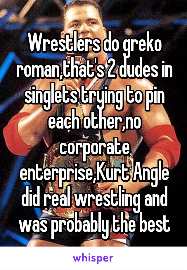 Wrestlers do greko roman,that's 2 dudes in singlets trying to pin each other,no corporate enterprise,Kurt Angle did real wrestling and was probably the best