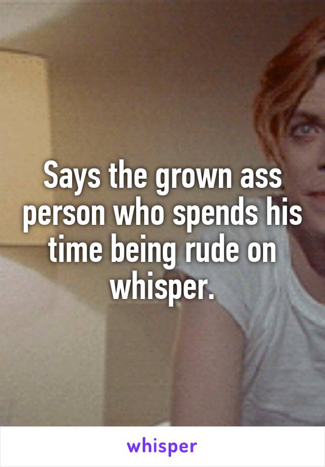 Says the grown ass person who spends his time being rude on whisper.