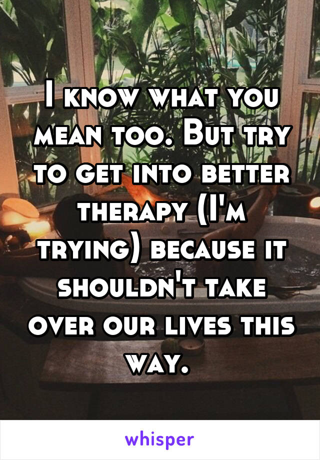 I know what you mean too. But try to get into better therapy (I'm trying) because it shouldn't take over our lives this way. 