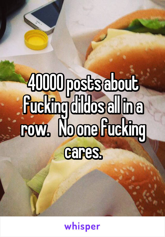 40000 posts about fucking dildos all in a row.   No one fucking cares.