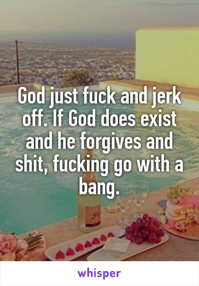 God just fuck and jerk off. If God does exist and he forgives and shit, fucking go with a bang.