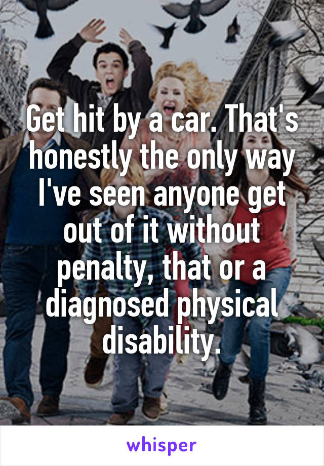 Get hit by a car. That's honestly the only way I've seen anyone get out of it without penalty, that or a diagnosed physical disability.