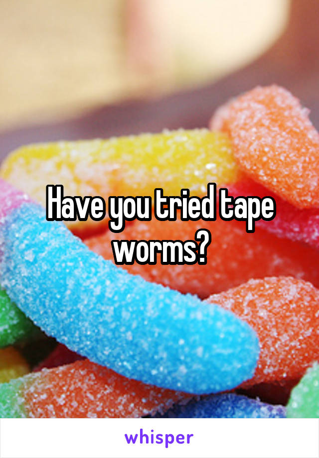 Have you tried tape worms?