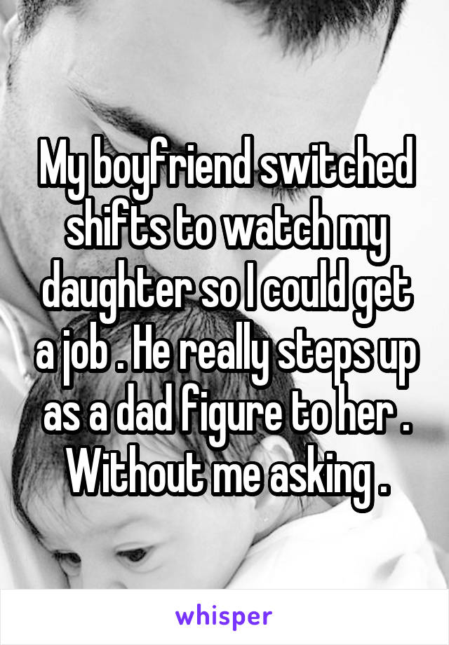 My boyfriend switched shifts to watch my daughter so I could get a job . He really steps up as a dad figure to her . Without me asking .